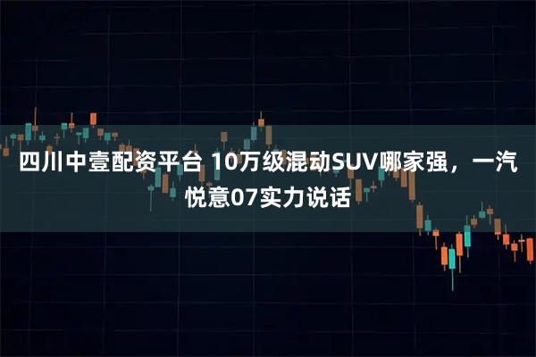 四川中壹配资平台 10万级混动SUV哪家强，一汽悦意07实力说话