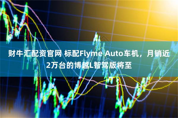 财牛汇配资官网 标配Flyme Auto车机，月销近2万台的博越L智驾版将至