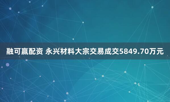 融可赢配资 永兴材料大宗交易成交5849.70万元