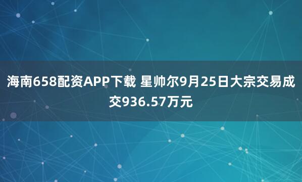 海南658配资APP下载 星帅尔9月25日大宗交易成交936.57万元