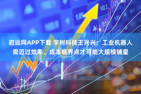 启远网APP下载 宇树科技王兴兴：工业机器人需迈过效率、成本临界点才可能大规模铺量
