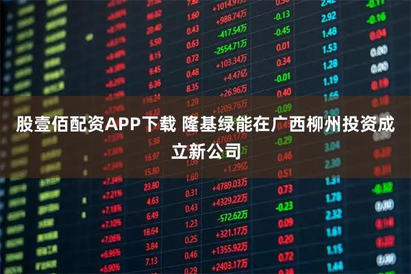 股壹佰配资APP下载 隆基绿能在广西柳州投资成立新公司
