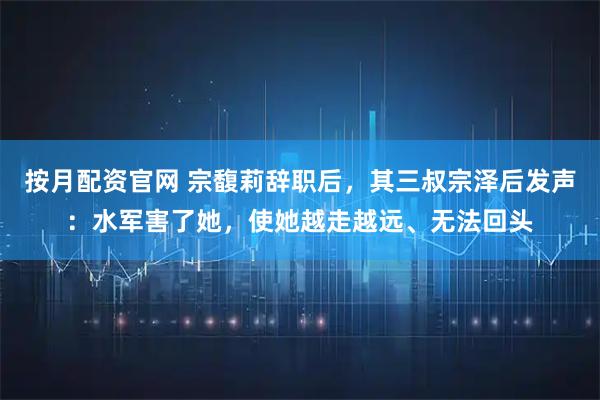 按月配资官网 宗馥莉辞职后，其三叔宗泽后发声：水军害了她，使她越走越远、无法回头