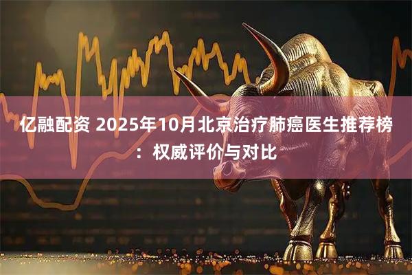 亿融配资 2025年10月北京治疗肺癌医生推荐榜：权威评价与对比