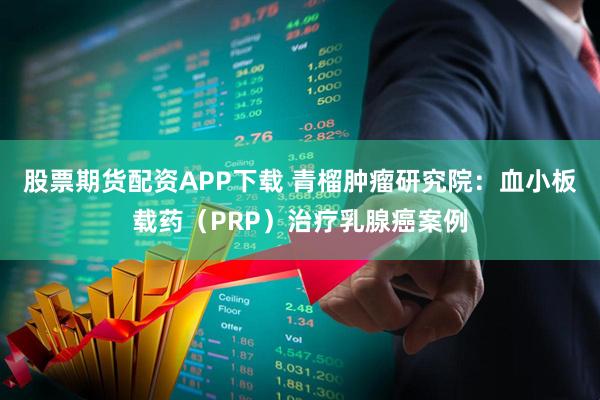 股票期货配资APP下载 青榴肿瘤研究院：血小板载药（PRP）治疗乳腺癌案例