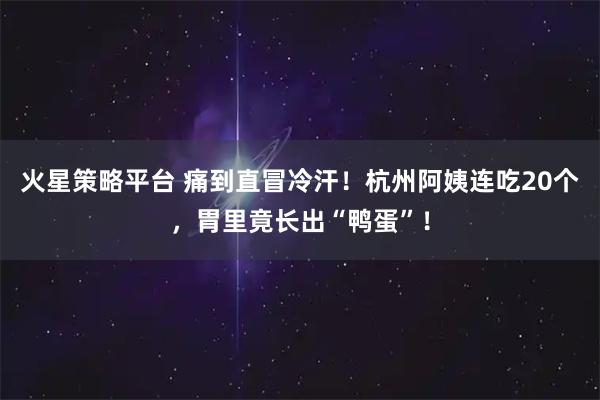 火星策略平台 痛到直冒冷汗！杭州阿姨连吃20个，胃里竟长出“鸭蛋”！