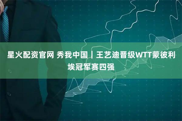 星火配资官网 秀我中国｜王艺迪晋级WTT蒙彼利埃冠军赛四强