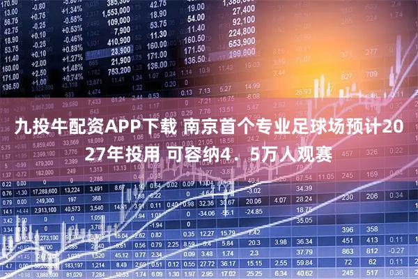 九投牛配资APP下载 南京首个专业足球场预计2027年投用 可容纳4．5万人观赛