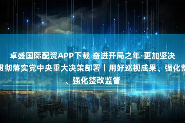 卓盛国际配资APP下载 奋进开局之年·更加坚决有力地贯彻落实党中央重大决策部署丨用好巡视成果、强化整改监督