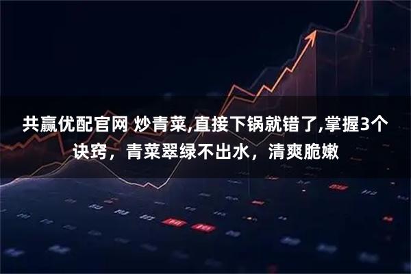 共赢优配官网 炒青菜,直接下锅就错了,掌握3个诀窍，青菜翠绿不出水，清爽脆嫩