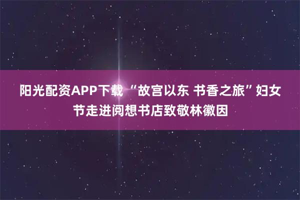 阳光配资APP下载 “故宫以东 书香之旅”妇女节走进阅想书店致敬林徽因