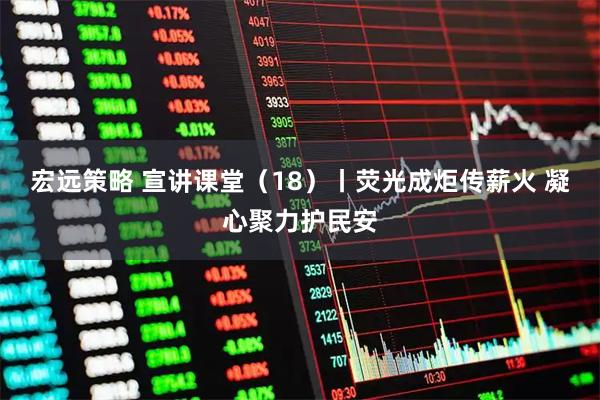 宏远策略 宣讲课堂（18）丨荧光成炬传薪火 凝心聚力护民安