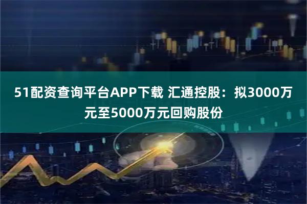 51配资查询平台APP下载 汇通控股：拟3000万元至5000万元回购股份