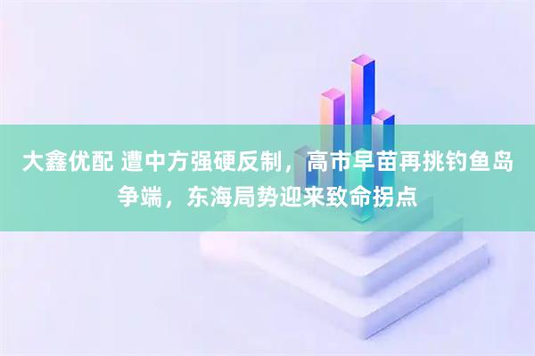 大鑫优配 遭中方强硬反制，高市早苗再挑钓鱼岛争端，东海局势迎来致命拐点