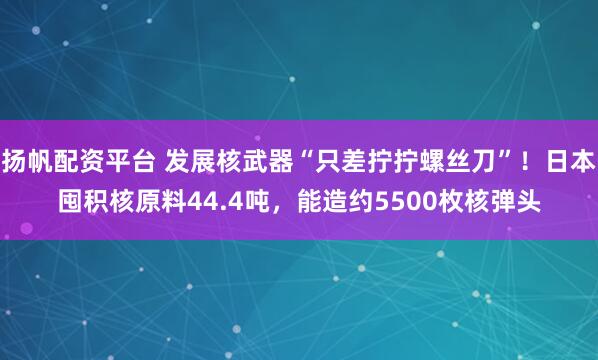扬帆配资平台 发展核武器“只差拧拧螺丝刀”！日本囤积核原料44.4吨，能造约5500枚核弹头
