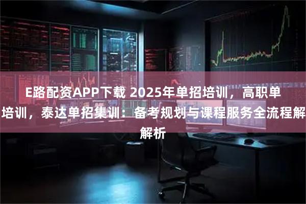 E路配资APP下载 2025年单招培训,高职单招培训,泰达单招集训:备考规划与课程服务全流程解析