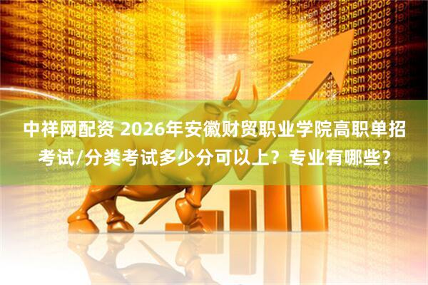 中祥网配资 2026年安徽财贸职业学院高职单招考试/分类考试多少分可以上?专业有哪些?
