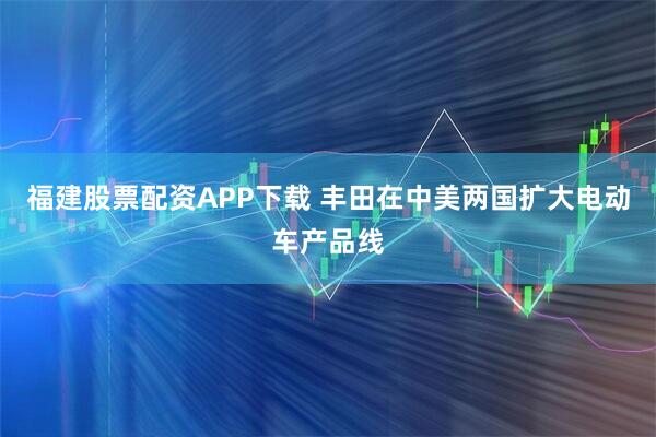福建股票配资APP下载 丰田在中美两国扩大电动车产品线