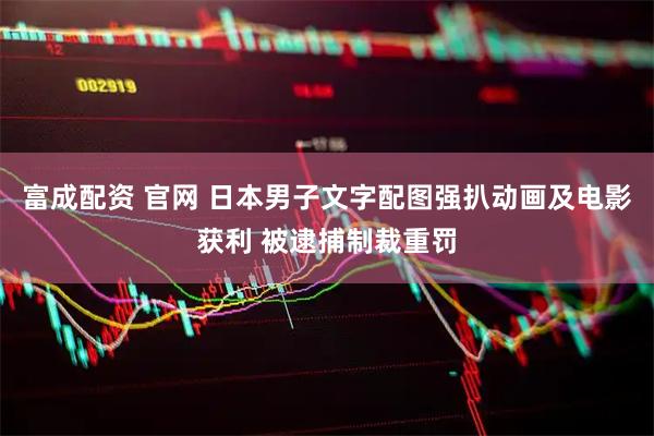 富成配资 官网 日本男子文字配图强扒动画及电影获利 被逮捕制裁重罚