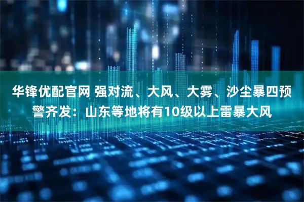 华锋优配官网 强对流、大风、大雾、沙尘暴四预警齐发：山东等地将有10级以上雷暴大风