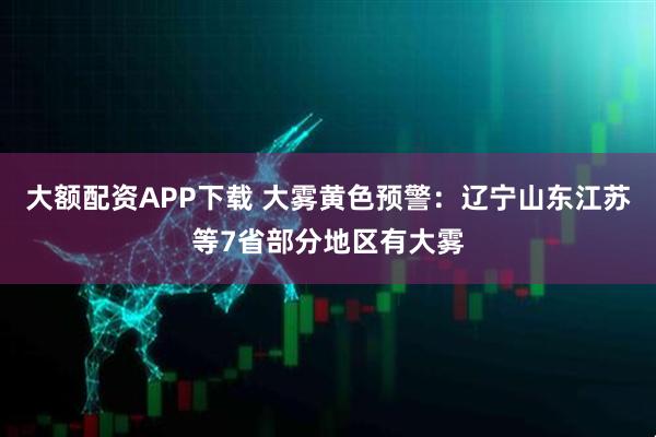 大额配资APP下载 大雾黄色预警：辽宁山东江苏等7省部分地区有大雾