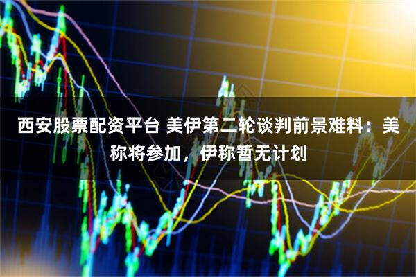 西安股票配资平台 美伊第二轮谈判前景难料：美称将参加，伊称暂无计划