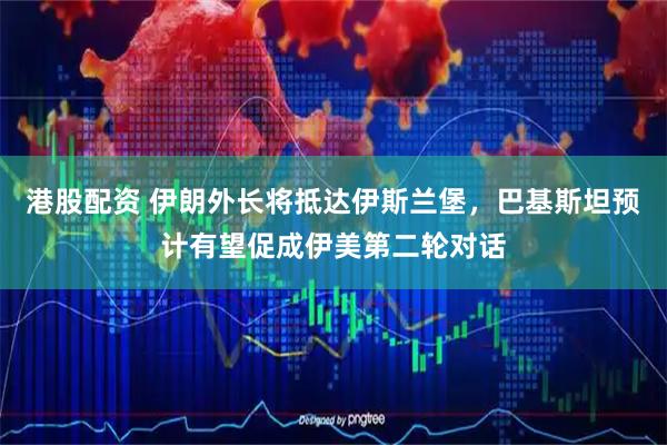 港股配资 伊朗外长将抵达伊斯兰堡，巴基斯坦预计有望促成伊美第二轮对话