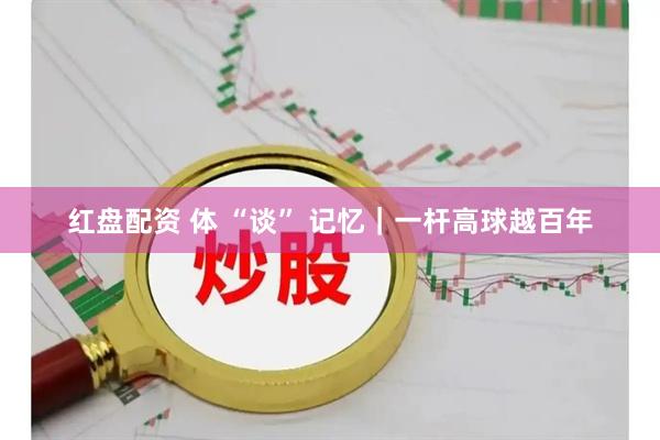 红盘配资 体 “谈” 记忆｜一杆高球越百年