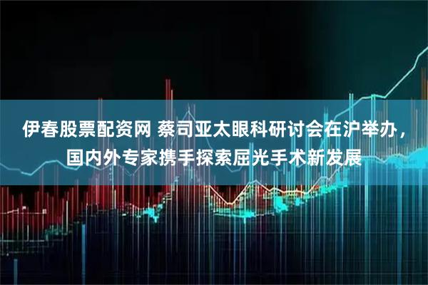 伊春股票配资网 蔡司亚太眼科研讨会在沪举办，国内外专家携手探索屈光手术新发展