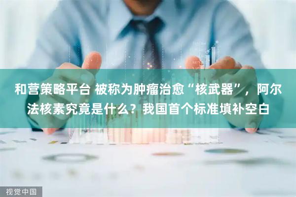 和营策略平台 被称为肿瘤治愈“核武器”，阿尔法核素究竟是什么？我国首个标准填补空白