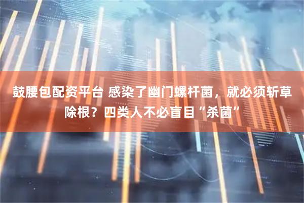 鼓腰包配资平台 感染了幽门螺杆菌，就必须斩草除根？四类人不必盲目“杀菌”