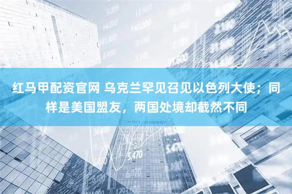 红马甲配资官网 乌克兰罕见召见以色列大使；同样是美国盟友，两国处境却截然不同
