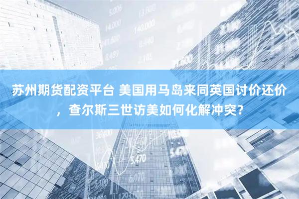 苏州期货配资平台 美国用马岛来同英国讨价还价，查尔斯三世访美如何化解冲突？