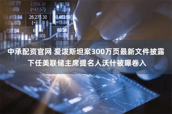 中承配资官网 爱泼斯坦案300万页最新文件披露 下任美联储主席提名人沃什被曝卷入
