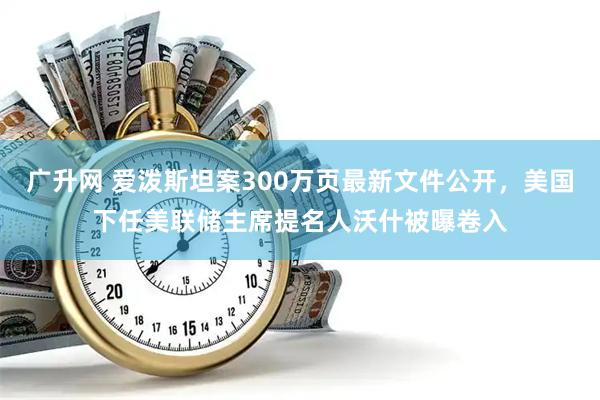 广升网 爱泼斯坦案300万页最新文件公开，美国下任美联储主席提名人沃什被曝卷入