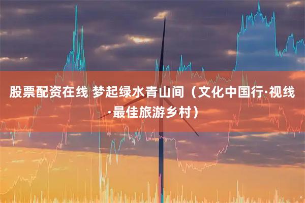 股票配资在线 梦起绿水青山间（文化中国行·视线·最佳旅游乡村）