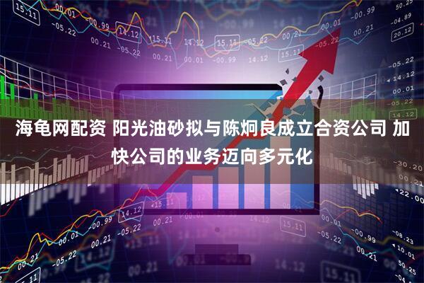 海龟网配资 阳光油砂拟与陈炯良成立合资公司 加快公司的业务迈向多元化