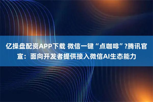 亿操盘配资APP下载 微信一键“点咖啡”?腾讯官宣：面向开发者提供接入微信AI生态能力