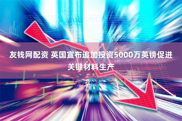 友钱网配资 英国宣布追加投资5000万英镑促进关键材料生产