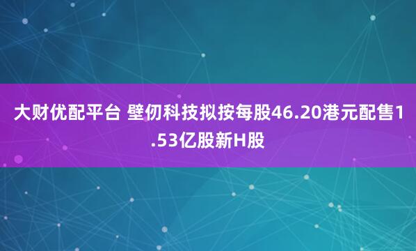 大财优配平台 壁仞科技拟按每股46.20港元配售1.53亿股新H股
