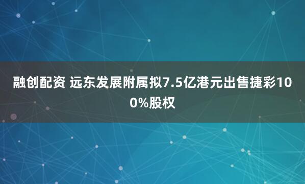 融创配资 远东发展附属拟7.5亿港元出售捷彩100%股权