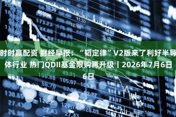 时时赢配资 财经早报：“韬定律”V2版来了利好半导体行业 热门QDII基金限购再升级丨2026年7月6日