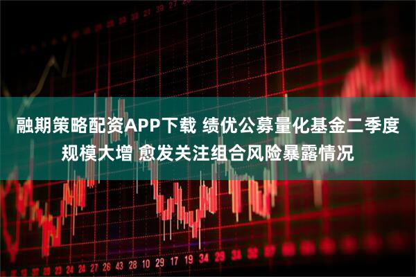 融期策略配资APP下载 绩优公募量化基金二季度规模大增 愈发关注组合风险暴露情况