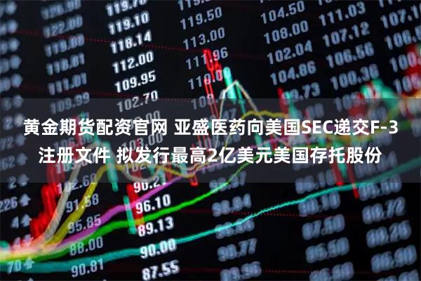 黄金期货配资官网 亚盛医药向美国SEC递交F-3注册文件 拟发行最高2亿美元美国存托股份