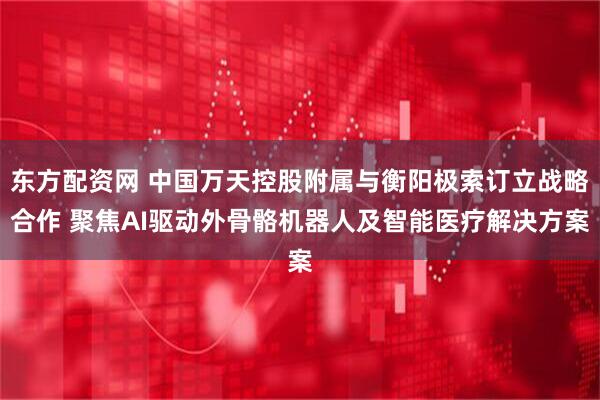 东方配资网 中国万天控股附属与衡阳极索订立战略合作 聚焦AI驱动外骨骼机器人及智能医疗解决方案